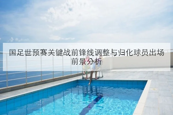 国足世预赛关键战前锋线调整与归化球员出场前景分析